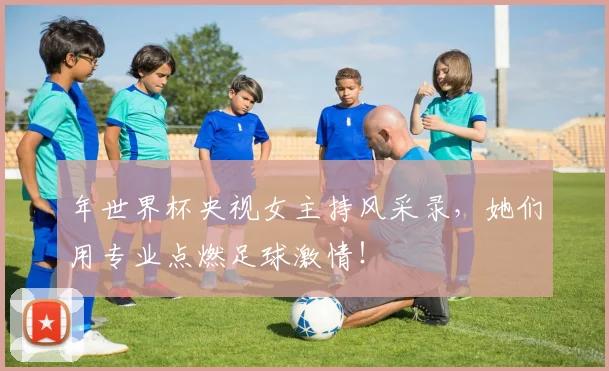 年世界杯央视女主持风采录,她们用专业点燃足球激情!