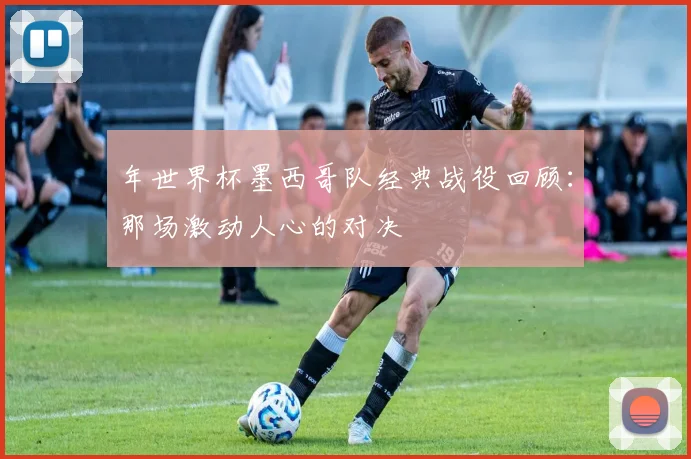 年世界杯墨西哥队经典战役回顾:那场激动人心的对决
