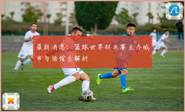 最新消息：篮球世界杯决赛主办城市与场馆全解析