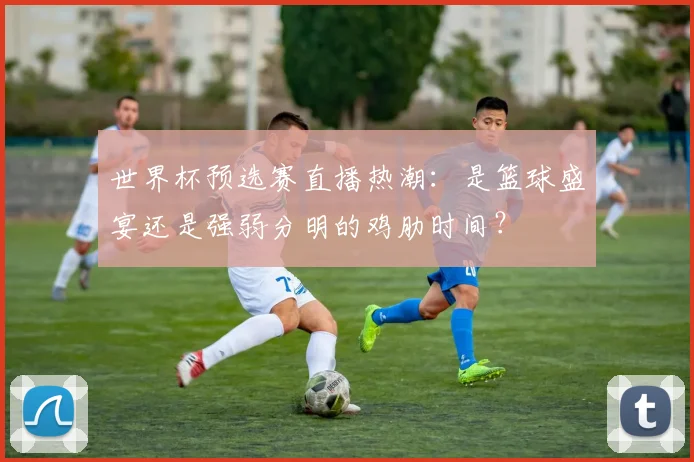世界杯预选赛直播热潮：是篮球盛宴还是强弱分明的鸡肋时间？