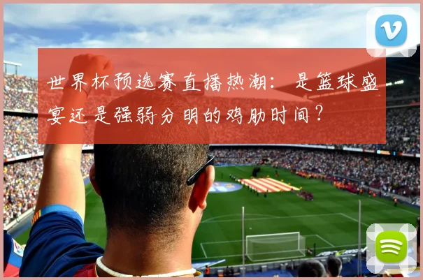 世界杯预选赛直播热潮：是篮球盛宴还是强弱分明的鸡肋时间？