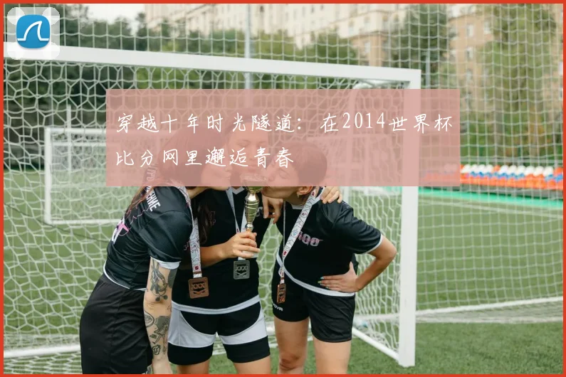 穿越十年时光隧道:在2014世界杯比分网里邂逅青春