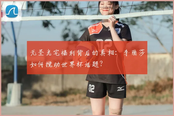 无圣光宅福利背后的真相:李丽莎如何搅动世界杯话题?